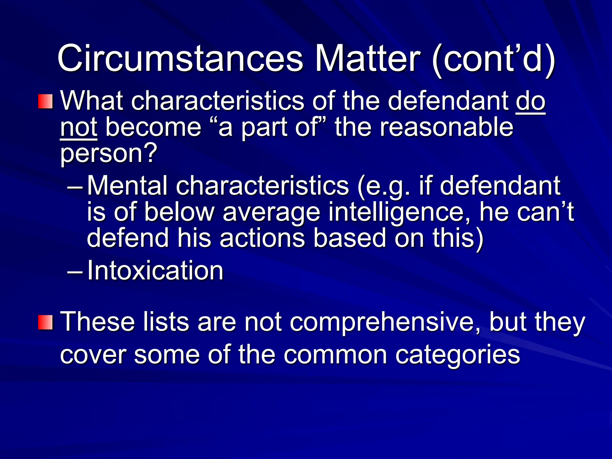 Circumstances Matter (cont’d)
What characteristics of the defendant do
not become “a part of” the reasonable
person?
–Mental characteristics (e.g. if defendant
is of below average intelligence, he can’t
defend his actions based on this)
–Intoxication
These lists are not comprehensive, but they
cover some of the common categories
 