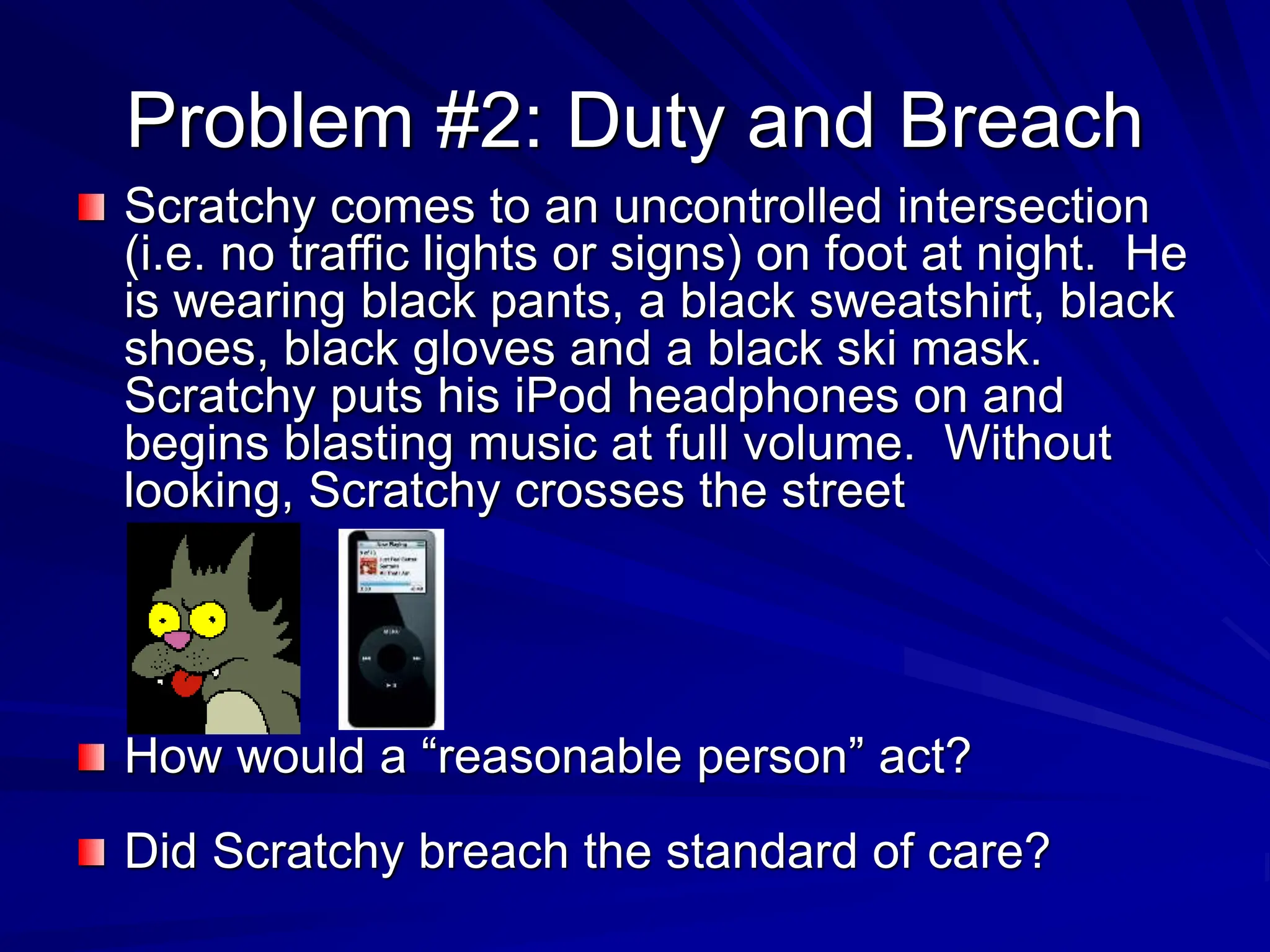 Problem #2: Duty and Breach
Scratchy comes to an uncontrolled intersection
(i.e. no traffic lights or signs) on foot at night. He
is wearing black pants, a black sweatshirt, black
shoes, black gloves and a black ski mask.
Scratchy puts his iPod headphones on and
begins blasting music at full volume. Without
looking, Scratchy crosses the street
How would a “reasonable person” act?
Did Scratchy breach the standard of care?
 