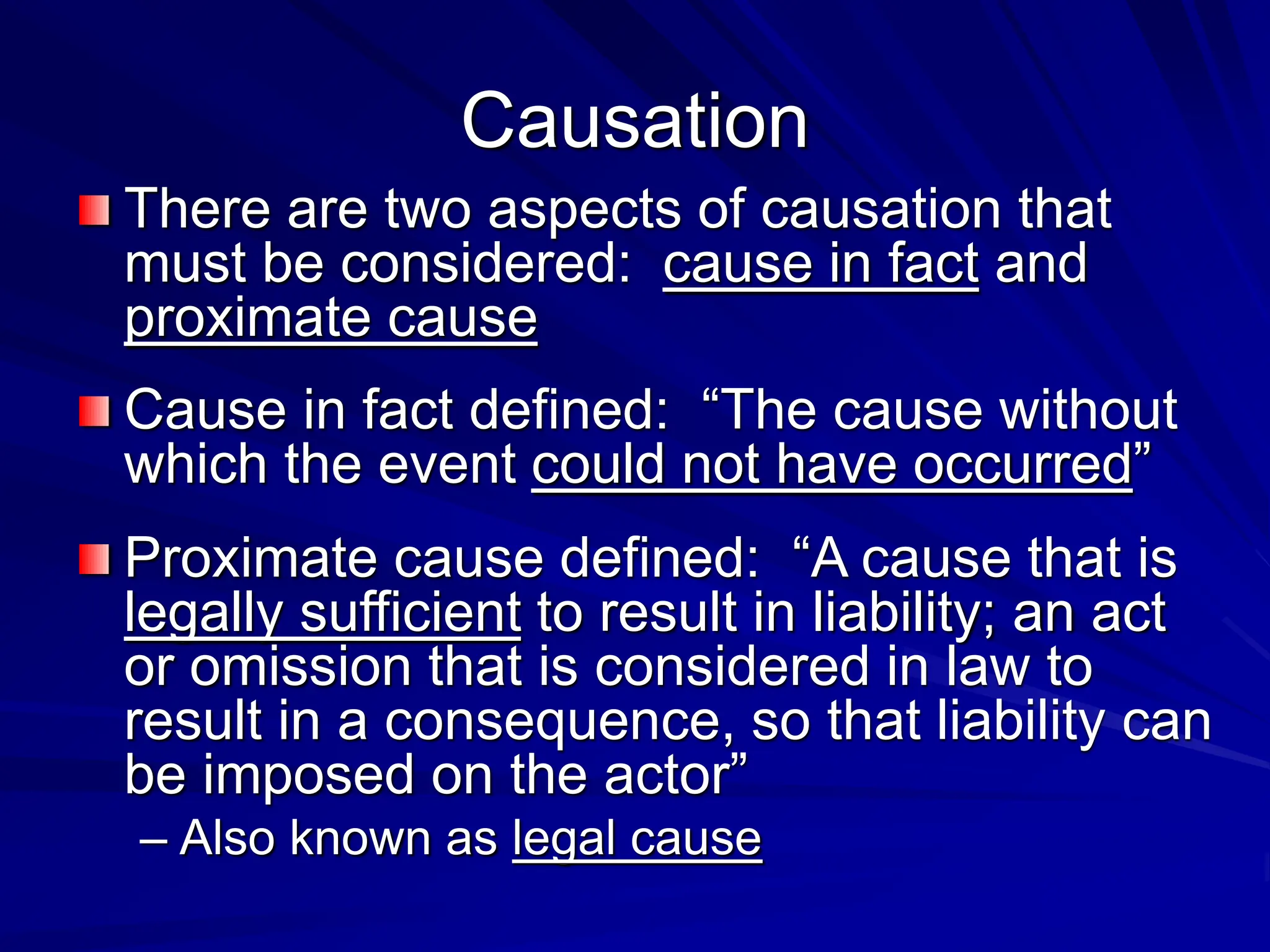 Causation
There are two aspects of causation that
must be considered: cause in fact and
proximate cause
Cause in fact defined: “The cause without
which the event could not have occurred”
Proximate cause defined: “A cause that is
legally sufficient to result in liability; an act
or omission that is considered in law to
result in a consequence, so that liability can
be imposed on the actor”
– Also known as legal cause
 