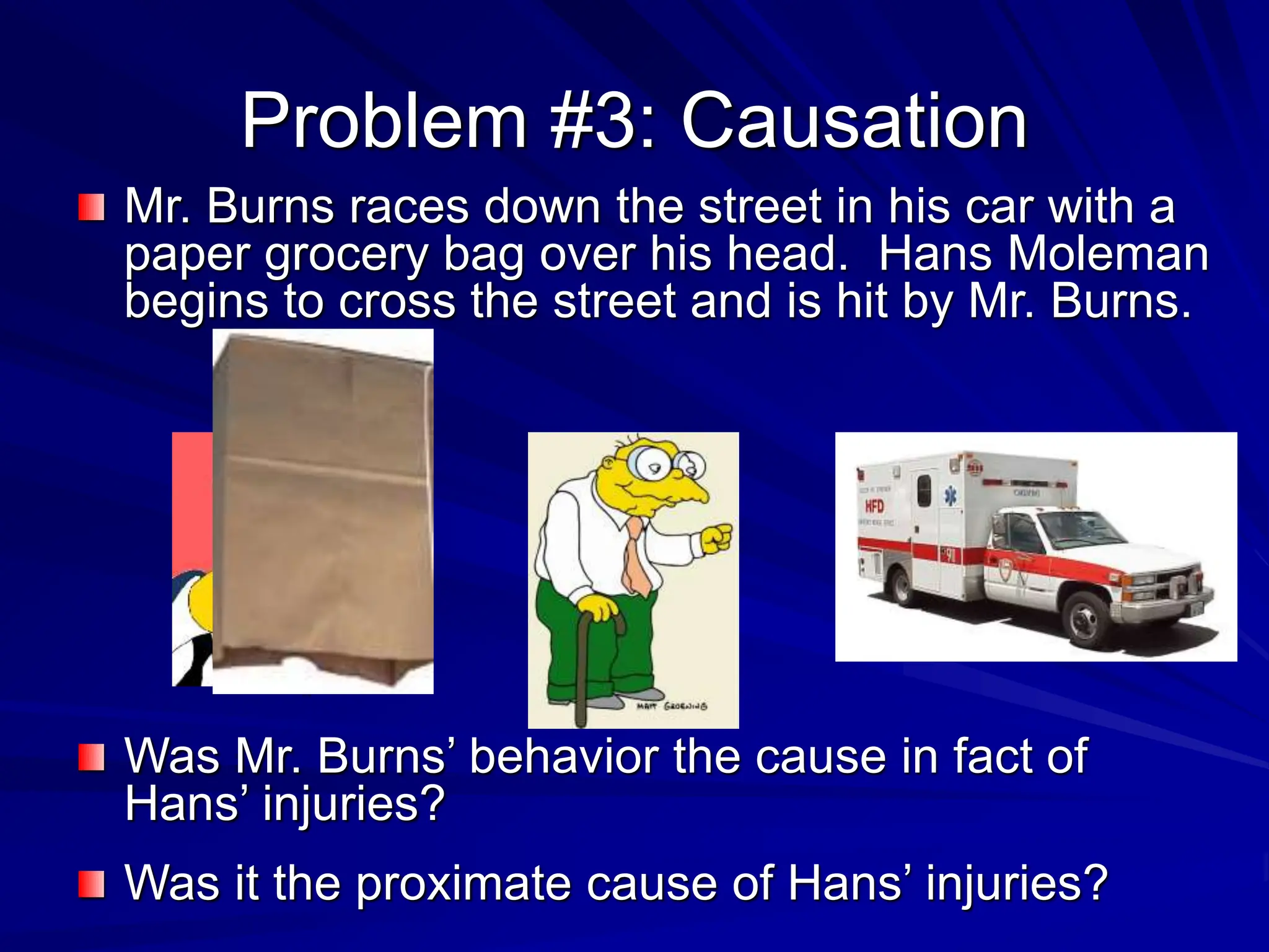 Problem #3: Causation
Mr. Burns races down the street in his car with a
paper grocery bag over his head. Hans Moleman
begins to cross the street and is hit by Mr. Burns.
Was Mr. Burns’ behavior the cause in fact of
Hans’ injuries?
Was it the proximate cause of Hans’ injuries?
 