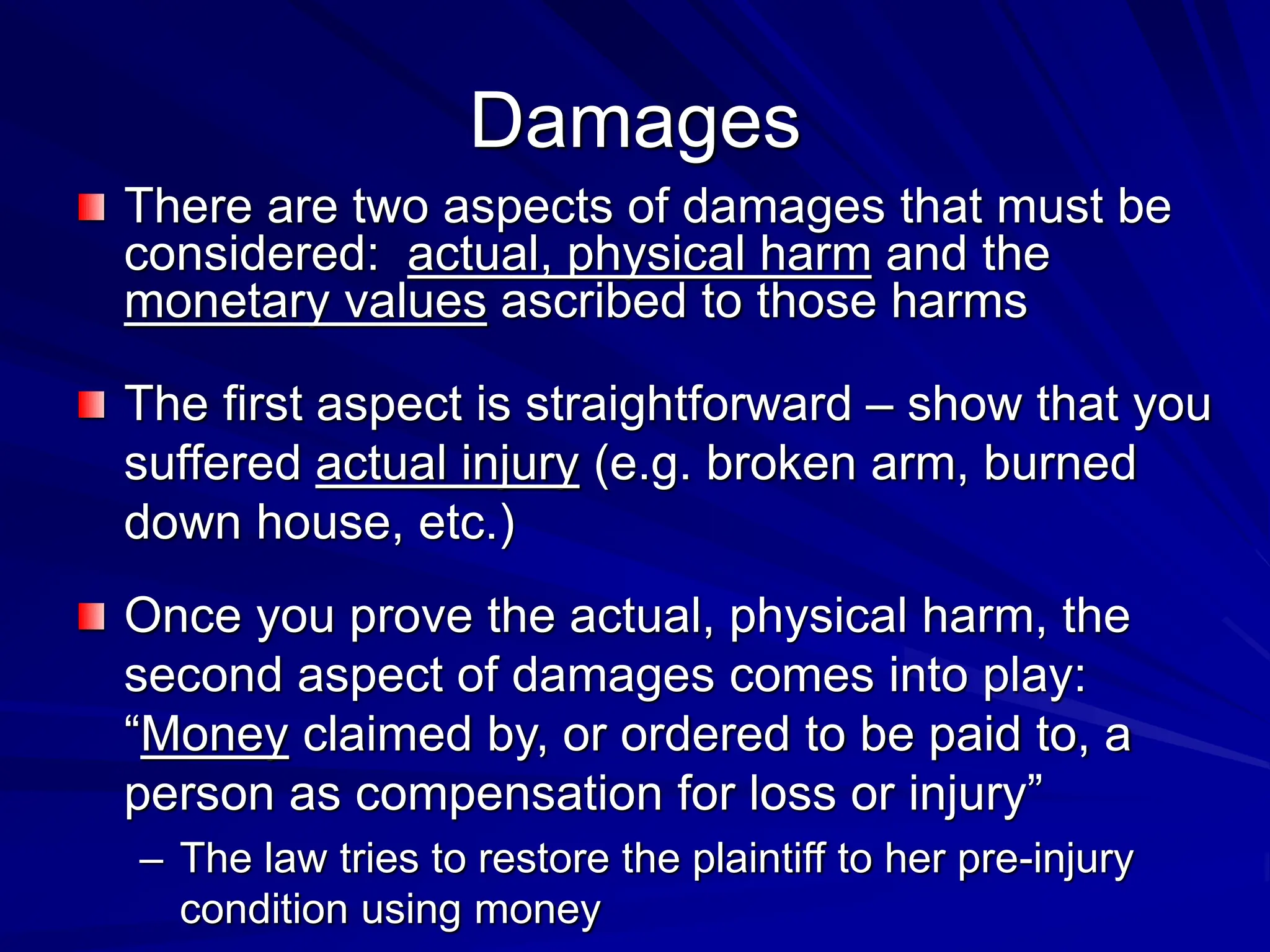 Damages
There are two aspects of damages that must be
considered: actual, physical harm and the
monetary values ascribed to those harms
The first aspect is straightforward – show that you
suffered actual injury (e.g. broken arm, burned
down house, etc.)
Once you prove the actual, physical harm, the
second aspect of damages comes into play:
“Money claimed by, or ordered to be paid to, a
person as compensation for loss or injury”
– The law tries to restore the plaintiff to her pre-injury
condition using money
 