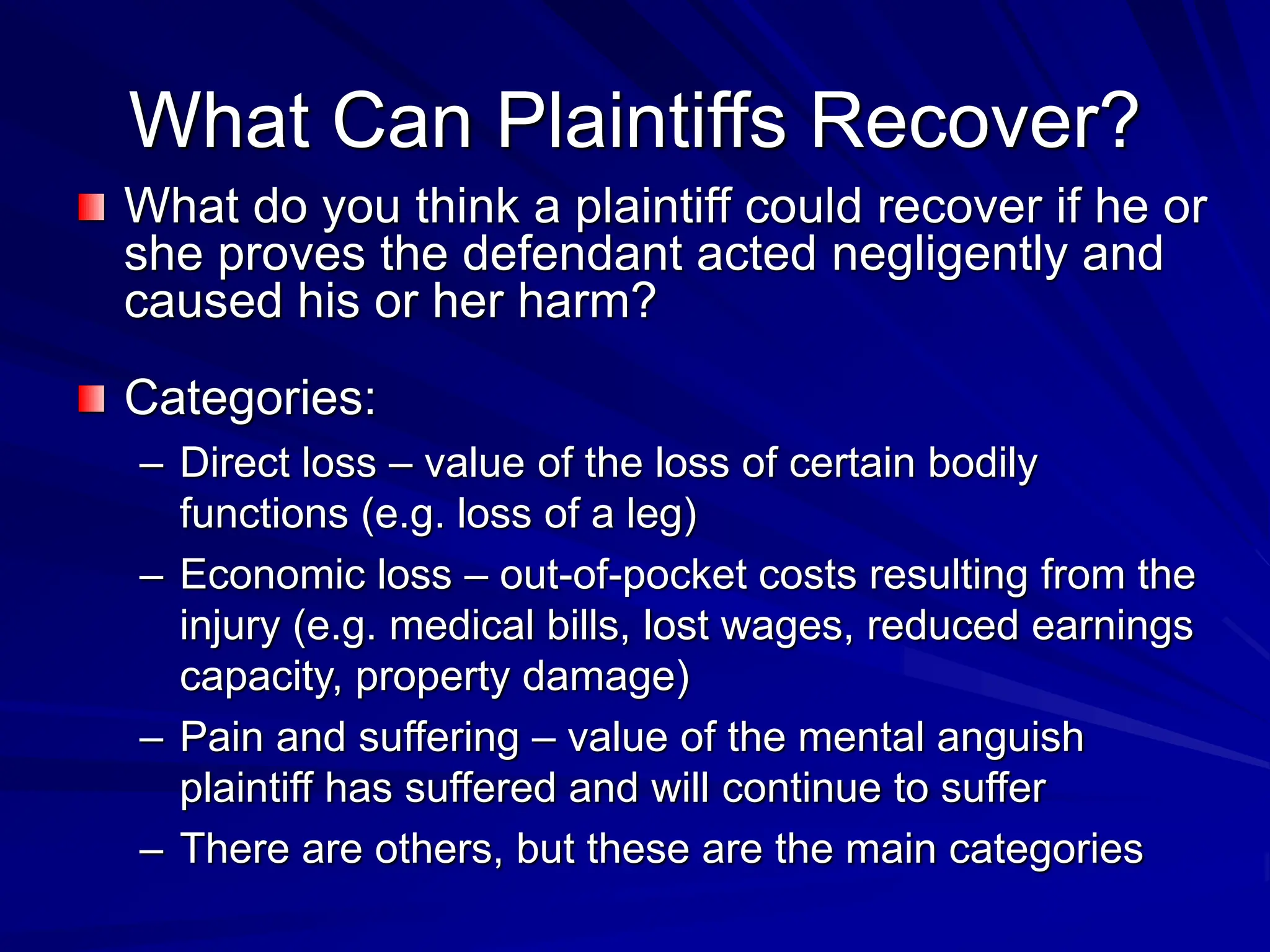 What Can Plaintiffs Recover?
What do you think a plaintiff could recover if he or
she proves the defendant acted negligently and
caused his or her harm?
Categories:
– Direct loss – value of the loss of certain bodily
functions (e.g. loss of a leg)
– Economic loss – out-of-pocket costs resulting from the
injury (e.g. medical bills, lost wages, reduced earnings
capacity, property damage)
– Pain and suffering – value of the mental anguish
plaintiff has suffered and will continue to suffer
– There are others, but these are the main categories
 
