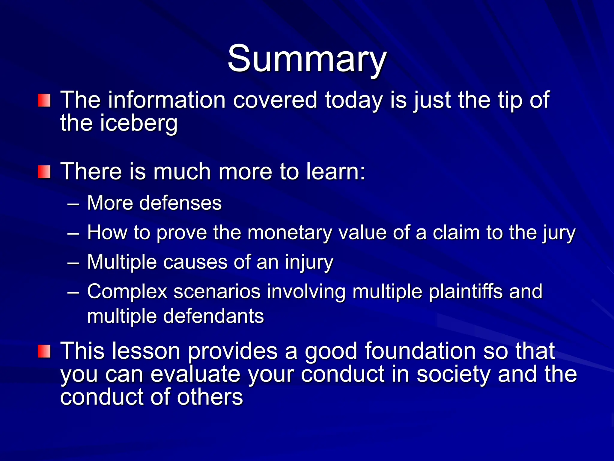 Summary
The information covered today is just the tip of
the iceberg
There is much more to learn:
– More defenses
– How to prove the monetary value of a claim to the jury
– Multiple causes of an injury
– Complex scenarios involving multiple plaintiffs and
multiple defendants
This lesson provides a good foundation so that
you can evaluate your conduct in society and the
conduct of others
 