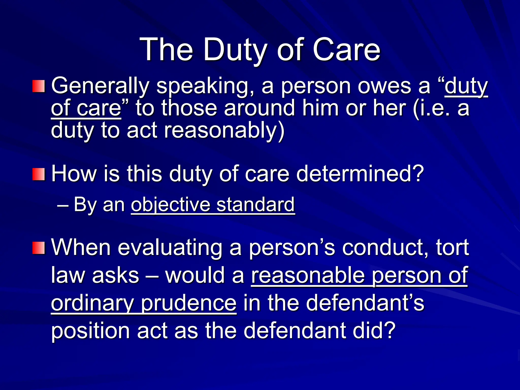 The Duty of Care
Generally speaking, a person owes a “duty
of care” to those around him or her (i.e. a
duty to act reasonably)
How is this duty of care determined?
– By an objective standard
When evaluating a person’s conduct, tort
law asks – would a reasonable person of
ordinary prudence in the defendant’s
position act as the defendant did?
 