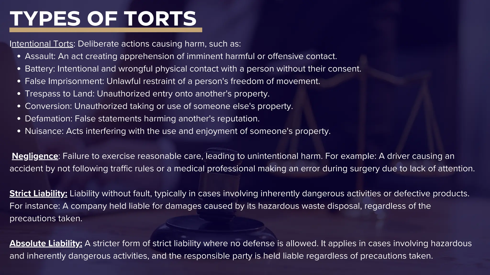 TYPES OF TORTS
Intentional Torts: Deliberate actions causing harm, such as:
Assault: An act creating apprehension of imminent harmful or offensive contact.
Battery: Intentional and wrongful physical contact with a person without their consent.
False Imprisonment: Unlawful restraint of a person's freedom of movement.
Trespass to Land: Unauthorized entry onto another's property.
Conversion: Unauthorized taking or use of someone else's property.
Defamation: False statements harming another's reputation.
Nuisance: Acts interfering with the use and enjoyment of someone's property.
Negligence: Failure to exercise reasonable care, leading to unintentional harm. For example: A driver causing an
accident by not following traffic rules or a medical professional making an error during surgery due to lack of attention.
Strict Liability: Liability without fault, typically in cases involving inherently dangerous activities or defective products.
For instance: A company held liable for damages caused by its hazardous waste disposal, regardless of the
precautions taken.
Absolute Liability: A stricter form of strict liability where no defense is allowed. It applies in cases involving hazardous
and inherently dangerous activities, and the responsible party is held liable regardless of precautions taken.
 