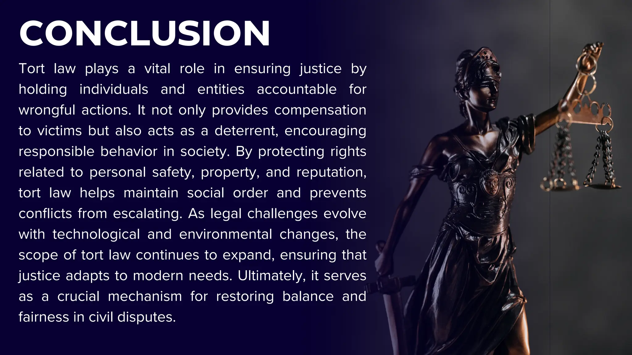 CONCLUSION
Tort law plays a vital role in ensuring justice by
holding individuals and entities accountable for
wrongful actions. It not only provides compensation
to victims but also acts as a deterrent, encouraging
responsible behavior in society. By protecting rights
related to personal safety, property, and reputation,
tort law helps maintain social order and prevents
conflicts from escalating. As legal challenges evolve
with technological and environmental changes, the
scope of tort law continues to expand, ensuring that
justice adapts to modern needs. Ultimately, it serves
as a crucial mechanism for restoring balance and
fairness in civil disputes.
 
