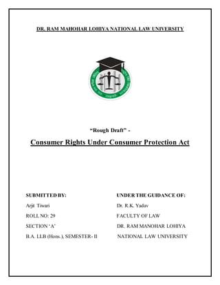DR. RAM MAHOHAR LOHIYA NATIONAL LAW UNIVERSITY
“Rough Draft” -
Consumer Rights Under Consumer Protection Act
SUBMITTED BY: UNDER THE GUIDANCE OF:
Arjit Tiwari Dr. R.K. Yadav
ROLL NO: 29 FACULTY OF LAW
SECTION ‘A’ DR. RAM MANOHAR LOHIYA
B.A. LLB (Hons.), SEMESTER- II NATIONAL LAW UNIVERSITY
 