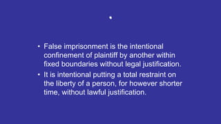 .
• False imprisonment is the intentional
confinement of plaintiff by another within
fixed boundaries without legal justification.
• It is intentional putting a total restraint on
the liberty of a person, for however shorter
time, without lawful justification.
 