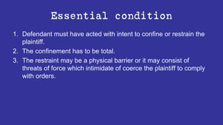 Essential condition
1. Defendant must have acted with intent to confine or restrain the
plaintiff.
2. The confinement has to be total.
3. The restraint may be a physical barrier or it may consist of
threats of force which intimidate of coerce the plaintiff to comply
with orders.
 