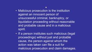 .
• Malicious prosecution is the institution
against an innocent person of
unsuccessful criminal, bankruptcy, or
liquidation proceeding without reasonable
and probable cause and in a malicious
spirit.
• If a person institutes such malicious (legal
proceedings) without just and probable
cause, the person against whom the
action was taken can file a suit for
malicious prosecution and claim damages.
 