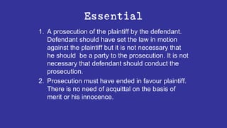 Essential
1. A prosecution of the plaintiff by the defendant.
Defendant should have set the law in motion
against the plaintiff but it is not necessary that
he should be a party to the prosecution. It is not
necessary that defendant should conduct the
prosecution.
2. Prosecution must have ended in favour plaintiff.
There is no need of acquittal on the basis of
merit or his innocence.
 