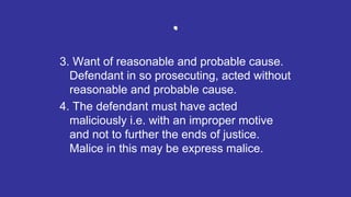 .
3. Want of reasonable and probable cause.
Defendant in so prosecuting, acted without
reasonable and probable cause.
4. The defendant must have acted
maliciously i.e. with an improper motive
and not to further the ends of justice.
Malice in this may be express malice.
 
