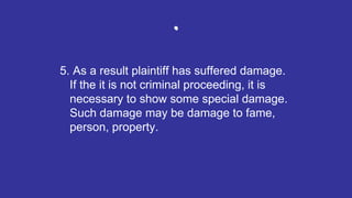 .
5. As a result plaintiff has suffered damage.
If the it is not criminal proceeding, it is
necessary to show some special damage.
Such damage may be damage to fame,
person, property.
 