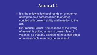 Assault
• It is the unlawful laying of hands on another or
attempt to do a corporeal hurt to another,
coupled with present ability and intention to the
act.
• Sir Fredrick Pollock, ‘the essence of the wrong
of assault is putting a man in present fear of
violence, so that any act fitted to have that effect
on a reasonable man may be an assault.
 