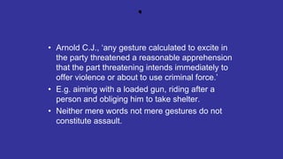 .
• Arnold C.J., ‘any gesture calculated to excite in
the party threatened a reasonable apprehension
that the part threatening intends immediately to
offer violence or about to use criminal force.’
• E.g. aiming with a loaded gun, riding after a
person and obliging him to take shelter.
• Neither mere words not mere gestures do not
constitute assault.
 