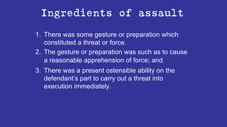 Ingredients of assault
1. There was some gesture or preparation which
constituted a threat or force.
2. The gesture or preparation was such as to cause
a reasonable apprehension of force; and-
3. There was a present ostensible ability on the
defendant’s part to carry out a threat into
execution immediately.
 