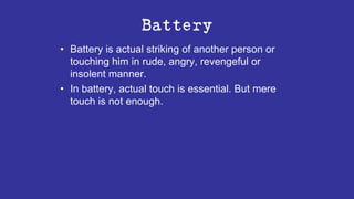 Battery
• Battery is actual striking of another person or
touching him in rude, angry, revengeful or
insolent manner.
• In battery, actual touch is essential. But mere
touch is not enough.
 