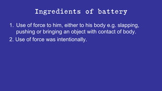 Ingredients of battery
1. Use of force to him, either to his body e.g. slapping,
pushing or bringing an object with contact of body.
2. Use of force was intentionally.
 