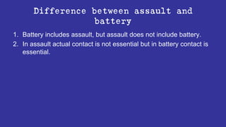 Difference between assault and
battery
1. Battery includes assault, but assault does not include battery.
2. In assault actual contact is not essential but in battery contact is
essential.
 