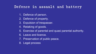 Defence in assault and battery
1. Defence of person.
2. Defence of property.
3. Expulsion of trespasser.
4. Retaking of goods.
5. Exercise of parental and quasi parental authority.
6. Leave and licence.
7. Preservation of public peace.
8. Legal process
 