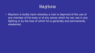 Mayhem
• Mayhem is bodily harm whereby a man is deprived of the use of
any member of his body or of any sense which he can use in any
fighting or by the loss of which he is generally and permanently
weakened.
 