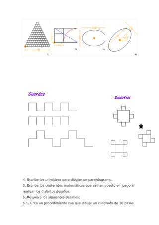 78            79

                77                                                    80




4. Escribe las primitivas para dibujar un paralelogramo.
5. Escribe los contenidos matemáticos que se han puesto en juego al
realizar los distintos desafíos.
6. Resuelve los siguientes desafíos:
6.1. Crea un procedimiento cua que dibuje un cuadrado de 30 pasos
 
