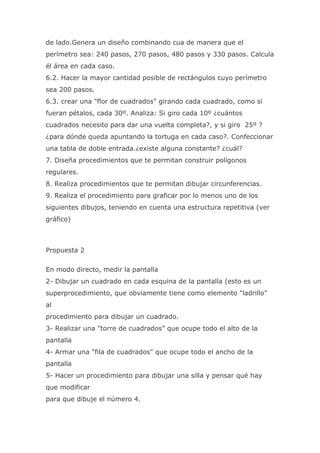 de lado.Genera un diseño combinando cua de manera que el
perímetro sea: 240 pasos, 270 pasos, 480 pasos y 330 pasos. Calcula
él área en cada caso.
6.2. Hacer la mayor cantidad posible de rectángulos cuyo perímetro
sea 200 pasos.
6.3. crear una "flor de cuadrados" girando cada cuadrado, como si
fueran pétalos, cada 30º. Analiza: Si giro cada 10º ¿cuántos
cuadrados necesito para dar una vuelta completa?, y si giro 25º ?
¿para dónde queda apuntando la tortuga en cada caso?. Confeccionar
una tabla de doble entrada.¿existe alguna constante? ¿cuál?
7. Diseña procedimientos que te permitan construir polígonos
regulares.
8. Realiza procedimientos que te permitan dibujar circunferencias.
9. Realiza el procedimiento para graficar por lo menos uno de los
siguientes dibujos, teniendo en cuenta una estructura repetitiva (ver
gráfico)



Propuesta 2

En modo directo, medir la pantalla
2- Dibujar un cuadrado en cada esquina de la pantalla (esto es un
superprocedimiento, que obviamente tiene como elemento "ladrillo"
al
procedimiento para dibujar un cuadrado.
3- Realizar una "torre de cuadrados" que ocupe todo el alto de la
pantalla
4- Armar una "fila de cuadrados" que ocupe todo el ancho de la
pantalla
5- Hacer un procedimiento para dibujar una silla y pensar qué hay
que modificar
para que dibuje el número 4.
 