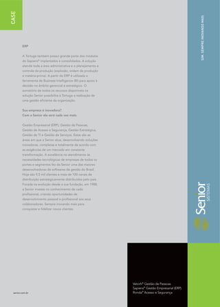 CASE




                                                                                                     SIM. SEMPRE INOVANDO MAIS
         ERP


         A Tortuga também possui grande parte dos módulos
         do Sapiens® implantados e consolidados. A solução
         atende toda a área administrativa e o planejamento e
         controle da produção (explosão, ordem de produção
         e matéria-prima). A partir do ERP é utilizada a
         ferramenta de Business Intelligence (BI) para apoio à
         decisão no âmbito gerencial e estratégico. O
         somatório de todos os recursos disponíveis na
         solução Senior possibilita à Tortuga a realização de
         uma gestão eficiente da organização.


         Sua empresa é inovadora?
         Com a Senior ela será cada vez mais.


         Gestão Empresarial (ERP), Gestão de Pessoas,
         Gestão de Acesso e Segurança, Gestão Estratégica,
         Gestão de TI e Gestão de Serviços. Estas são as
         áreas em que a Senior atua, desenvolvendo soluções
         inovadoras, completas e totalmente de acordo com
         as exigências de um mercado em constante
         transformação. A excelência no atendimento às
         necessidades tecnológicas de empresas de todos os
         portes e segmentos fez da Senior uma das maiores
         desenvolvedoras de softwares de gestão do Brasil.
         Hoje são 9,5 mil clientes e mais de 100 canais de
         distribuição estrategicamente distribuídos pelo país.
         Focada na evolução desde a sua fundação, em 1988,
         a Senior investe no conhecimento de cada
         profissional, criando oportunidades de
         desenvolvimento pessoal e profissional aos seus
         colaboradores. Sempre inovando mais para
         conquistar e fidelizar novos clientes.




                                                                 Vetorh® Gestão de Pessoas
                                                                 Sapiens® Gestão Empresarial (ERP)
  senior.com.br                                                  Ronda® Acesso e Segurança
 