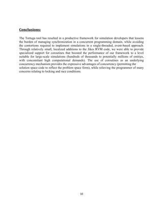 Conclusions:
The Tortuga tool has resulted in a productive framework for simulation developers that lessens
the burden of managing synchronization in a concurrent programming domain, while avoiding
the contortions required to implement simulations in a single-threaded, event-based approach.
Through relatively small, localized additions to the Jikes RVM code, we were able to provide
specialized support for coroutines that boosted the performance of our framework to a level
suitable for large-scale simulations (hundreds of thousands to potentially millions of entities,
with concomitant high computational demands). The use of coroutines as an underlying
concurrency mechanism provides the expressive advantages of concurrency (permitting the
solution space code to reflect the problem space form), while relieving the programmer of many
concerns relating to locking and race conditions.

10

 