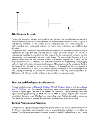 Why Simulate In Java?:
Commercial simulation software with graphical user interfaces for model building are excellent
for creating models with moderate complexity and where the system to be modeled is a good fit
with the tools provided. For very complex models or ones that are a poor fit with simulation
tools provided, then commercial software can bring more restrictions and problems than
advantages.
The problems with commercial simulation software start when the model builder must modify or
supplement the logic provided with the built-in objects or create entirely new objects. A
programming interface is provided for this purpose by the commercial software, but this
programming environment is by its nature quite limited. The programming language will be a
standard one such as C or Java, or worse, a subset of a standard language, but in either case the
model builder will have to write this code without the use of all the programming and debugging
tools provided with modern programming languages. This situation may be acceptable if only a
few hundred lines of code are to be written. However, if thousands of lines are required to
capture the desired level of detail in the system, then the advantages of the built-in objects and
time-keeping provided by the commercial software start to seem very minor compared to the
difficulties of developing complex software without modern programming tools.

Run-time and development environment:
Tortuga simulations run on Microsoft Windows XP and Windows Vista as well as on Linux,
Mac OS, BSD and Unix. They can also be used in an applet environment, although this typically
requires a signed applet. As part of its support for simulation, Tortuga employs tools from
aspect-oriented programming, or AOP. The use of AOP in Tortuga requires more elaborate
compilation that mere javac. This has been wrapped up in an Ant task included in tortuga.jar.
This task is the reason it is assumed Tortuga-based simulations are using Ant to build.

Tortuga Programming Paradigm:
Tortuga utilizes a programming paradigm that greatly reduces the burden on the simulation on
developer. Tortuga treats each simulation entity as a separate thread and allows to provide a run
method. This allows the developer to focus on simulation specifics and not have to worry about
2

 