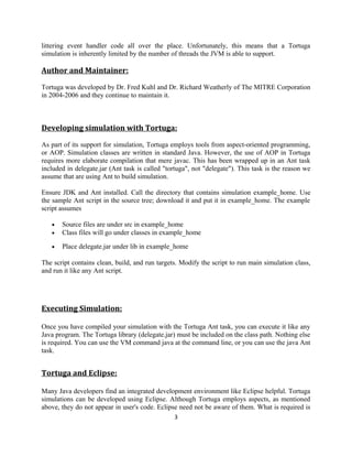 littering event handler code all over the place. Unfortunately, this means that a Tortuga
simulation is inherently limited by the number of threads the JVM is able to support.

Author and Maintainer:
Tortuga was developed by Dr. Fred Kuhl and Dr. Richard Weatherly of The MITRE Corporation
in 2004-2006 and they continue to maintain it.

Developing simulation with Tortuga:
As part of its support for simulation, Tortuga employs tools from aspect-oriented programming,
or AOP. Simulation classes are written in standard Java. However, the use of AOP in Tortuga
requires more elaborate compilation that mere javac. This has been wrapped up in an Ant task
included in delegate.jar (Ant task is called "tortuga", not "delegate"). This task is the reason we
assume that are using Ant to build simulation.
Ensure JDK and Ant installed. Call the directory that contains simulation example_home. Use
the sample Ant script in the source tree; download it and put it in example_home. The example
script assumes
•
•

Source files are under src in example_home
Class files will go under classes in example_home

•

Place delegate.jar under lib in example_home

The script contains clean, build, and run targets. Modify the script to run main simulation class,
and run it like any Ant script.

Executing Simulation:
Once you have compiled your simulation with the Tortuga Ant task, you can execute it like any
Java program. The Tortuga library (delegate.jar) must be included on the class path. Nothing else
is required. You can use the VM command java at the command line, or you can use the java Ant
task.

Tortuga and Eclipse:
Many Java developers find an integrated development environment like Eclipse helpful. Tortuga
simulations can be developed using Eclipse. Although Tortuga employs aspects, as mentioned
above, they do not appear in user's code. Eclipse need not be aware of them. What is required is
3

 