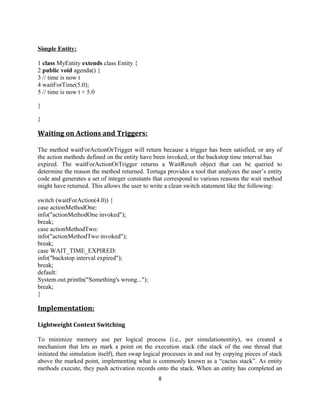 Simple Entity:
1 class MyEntity extends class Entity {
2 public void agenda() {
3 // time is now t
4 waitForTime(5.0);
5 // time is now t + 5.0
}
}

Waiting on Actions and Triggers:
The method waitForActionOrTrigger will return because a trigger has been satisfied, or any of
the action methods defined on the entity have been invoked, or the backstop time interval has
expired. The waitForActionOrTrigger returns a WaitResult object that can be queried to
determine the reason the method returned. Tortuga provides a tool that analyzes the user’s entity
code and generates a set of integer constants that correspond to various reasons the wait method
might have returned. This allows the user to write a clean switch statement like the following:
switch (waitForAction(4.0)) {
case actionMethodOne:
info("actionMethodOne invoked");
break;
case actionMethodTwo:
info("actionMethodTwo invoked");
break;
case WAIT_TIME_EXPIRED:
info("backstop interval expired");
break;
default:
System.out.println("Something's wrong...");
break;
}

Implementation:
Lightweight Context Switching
To minimize memory use per logical process (i.e., per simulationentity), we created a
mechanism that lets us mark a point on the execution stack (the stack of the one thread that
initiated the simulation itself), then swap logical processes in and out by copying pieces of stack
above the marked point, implementing what is commonly known as a “cactus stack”. As entity
methods execute, they push activation records onto the stack. When an entity has completed an
8

 