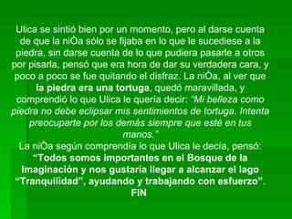 Ulica se sintió bien por un momento, pero al darse cuenta de que la niña sólo se fijaba en lo que le sucediese a la piedra, sin darse cuenta de lo que pudiera pasarle a otros por pisarla, pensó que era hora de dar su verdadera cara, y poco a poco se fue quitando el disfraz. La niña, al ver que  la piedra era una tortuga , quedó maravillada, y comprendió lo que Ulica le quería decir:  “Mi belleza como piedra no debe eclipsar mis sentimientos de tortuga. Intenta preocuparte por los demás siempre que esté en tus manos.” La niña según comprendía lo que Ulica le decía, pensó:  “Todos somos importantes en el Bosque de la Imaginación y nos gustaría llegar a alcanzar el lago “Tranquilidad”, ayudando y trabajando con esfuerzo” . FIN   
