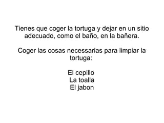 Tienes que coger la tortuga y dejar en un sitio
adecuado, como el baño, en la bañera.
Coger las cosas necessarias para limpiar la
tortuga:
El cepillo
La toalla
El jabon
 