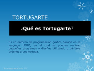 TORTUGARTE 
¿Qué es Tortugarte? 
Es un entorno de programación gráfico basado en el 
lenguaje LOGO, en el cual se pueden realizar 
pequeños programas y diseños utilizando o dándole 
ordenes a una tortuga. 
Tecnología en el aula CLL 
 