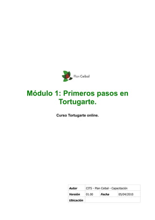 Módulo 1: Primeros pasos en
Tortugarte.
Curso Tortugarte online.
Autor CITS - Plan Ceibal - Capacitación
Versión 01.00 Fecha 05/04/2010
Ubicación
 