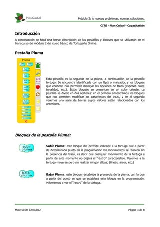 Módulo 2: A nuevos problemas, nuevas soluciones.
CITS - Plan Ceibal - Capacitación
Introducción
A continuación se hará una breve descripción de las pestañas y bloques que se utilizarán en el
transcurso del módulo 2 del curso básico de Tortugarte Online.
Pestaña Pluma
Esta pestaña es la segunda en la paleta, a continuación de la pestaña
tortuga. Se encuentra identificada con un lápiz o marcador, y los bloques
que contiene nos permiten manejar las opciones de trazo (espesor, color,
tonalidad, etc.). Estos bloques se presentan en un color celeste. La
pestaña se divide en dos sectores: en el primero encontramos los bloques
que nos permiten modificar los parámetors del trazo, y en el segundo
veremos una serie de barras cuyos valores están relacionados con los
anteriores.
Bloques de la pestaña Pluma:
Subir Pluma: este bloque me permite indicarle a la tortuga que a partir
de determinado punto en la programación los movimientos se realicen sin
la presencia del trazo, es decir que cualquier movimiento de la tortuga a
partir de este momento no dejará el “rastro” característico. Veremos a la
tortuga moverse pero sin realizar ningún dibujo (líneas, arcos, etc.)
Bajar Pluma: este bloque restablece la presencia de la pluma, con lo que
a partir del punto en que se establece este bloque en la programación,
volveremos a ver el “rastro” de la tortuga.
Material de Consulta2 Página 3 de 8
 
