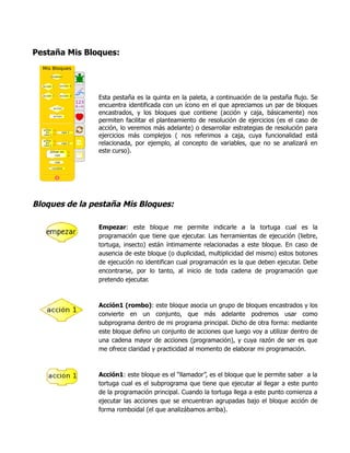 Pestaña Mis Bloques:
Esta pestaña es la quinta en la paleta, a continuación de la pestaña flujo. Se
encuentra identificada con un ícono en el que apreciamos un par de bloques
encastrados, y los bloques que contiene (acción y caja, básicamente) nos
permiten facilitar el planteamiento de resolución de ejercicios (es el caso de
acción, lo veremos más adelante) o desarrollar estrategias de resolución para
ejercicios más complejos ( nos referimos a caja, cuya funcionalidad está
relacionada, por ejemplo, al concepto de variables, que no se analizará en
este curso).
Bloques de la pestaña Mis Bloques:
Empezar: este bloque me permite indicarle a la tortuga cual es la
programación que tiene que ejecutar. Las herramientas de ejecución (liebre,
tortuga, insecto) están íntimamente relacionadas a este bloque. En caso de
ausencia de este bloque (o duplicidad, multiplicidad del mismo) estos botones
de ejecución no identifican cual programación es la que deben ejecutar. Debe
encontrarse, por lo tanto, al inicio de toda cadena de programación que
pretendo ejecutar.
Acción1 (rombo): este bloque asocia un grupo de bloques encastrados y los
convierte en un conjunto, que más adelante podremos usar como
subprograma dentro de mi programa principal. Dicho de otra forma: mediante
este bloque defino un conjunto de acciones que luego voy a utilizar dentro de
una cadena mayor de acciones (programación), y cuya razón de ser es que
me ofrece claridad y practicidad al momento de elaborar mi programación.
Acción1: este bloque es el “llamador”, es el bloque que le permite saber a la
tortuga cual es el subprograma que tiene que ejecutar al llegar a este punto
de la programación principal. Cuando la tortuga llega a este punto comienza a
ejecutar las acciones que se encuentran agrupadas bajo el bloque acción de
forma romboidal (el que analizábamos arriba).
 