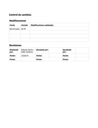 Control de cambios
Modificaciones
Fecha Versión Modificaciones realizadas
dd/mm/aaaa XX.XX
Revisiones
Realizado
por:
Roberto Osorio –
Pablo Perdomo
Revisado por: Aprobado
por:
Fecha: 12/02/10 Fecha: Fecha:
Firma: Firma: Firma:
 