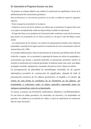 En Geometría el Programa Escolar nos dice:

“Se propone un enfoque didáctico que enfatice la construcción de significados a través de la
problematización del conocimiento geométrico.
Para problematizar el conocimiento geométrico en el aula, se tendrá en cuenta los siguientes
aspectos:
- Poner en juego las propiedades de las figuras.
- Propiciar la interacción de los alumnos con objetos que no pertenecen al espacio físico sino
a un espacio conceptualizado, donde las figuras-dibujo trazadas los representan.
- El lugar del dibujo en la enseñanza de la Geometría debe constituirse como una herramienta
para analizar las propiedades de los objetos geométricos, de aquí el valor del dibujo a mano
alzada.
- Las explicaciones de los alumnos con carácter de argumentación tomando como referencia
propiedades conocidas de las figuras permite la construcción de otros conocimientos sobre las
mismas (Itzcovich, 1998).
Se considera didácticamente valiosa la presentación de situaciones que habiliten más de una

solución o ninguna. Así se estimulará la capacidad del alumno de utilizar las propiedades y
conocimientos que domina y permitirá desarrollar un pensamiento geométrico intuitivo al
formular la justificación de la solución presentada. Se deberían incluir entre otras: actividades
de plegado, recortado, superposición, encastrado, discusión en torno a figuras de análisis.
La jerarquización de pluralidad de metodologías (incluidas las de soporte
informático) permitirá la construcción de significados, dejando de lado la
presentación ostensiva de los objetos geométricos, la medida y el cálculo. Se
centra de esta forma la enseñanza de la Geometría en las figuras, sus
propiedades y relaciones como el objeto específico superando tanto los
enfoques nominalistas como los aritmetizados.
En síntesis, se propone una Geometría exploratoria, dinámica y problematizadora.
En esta forma de trabajo geométrico, los enunciados, las relaciones y las propiedades son
generales. Se establecen en un dominio de validez, es decir de explicitación de condiciones
bajo las cuales funcionan”.




                                                                                               3
 
