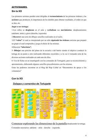 ACTIVIDADES.

Sin la XO

Las primeras sesiones pueden estar dirigidas al reconocimiento de las primeras órdenes y las
acciones que producen, la importancia de los detalles para obtener resultados, el orden en que
se den, etc.
Jugar a ser tortuga:
1-Los niños se desplazan en el aula y verbalizan sus movimientos: desplazamientos
(adelante, atrás) y giros (derecha, izquierda)
2-Recorrer una serie de dibujos sencillos realizados en el suelo.
3-El “robot” el cual es interpretado por un niño siguiendo las órdenes estrictas que preparó
un grupo el cual comprueba y juzga el efecto de las mismas.
4-Recorrer “laberintos”.
5- Dibujar una porción del plano de la escuela o del barrio siendo el objetivo conducir la
tortuga de un punto a otro realizando diferentes recorridos y a la vez ir tomando nota de las
diversas acciones realizadas en cada uno de ellos.
6- Uso de fichas en un imantógrafo con los comandos de Tortugarte, para su reconocimiento y
aprestamiento, elaborando algunos sencillos procedimientos con las mismas.
Estas las podemos encontrar en el blog del Rap Ceibal en “Documentos de apoyo a los
voluntarios”


Con la XO




Comenzar explorando las dimensiones de la pantalla desplazando la tortuga.
Comandos necesarios: adelante – atrás – derecha – izquierda.


                                                                                            4
 