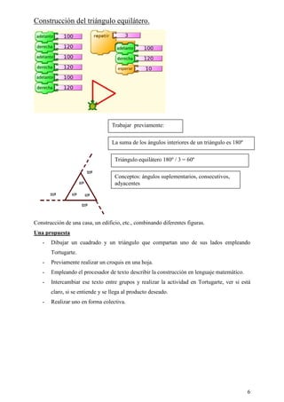 Construcción del triángulo equilátero.




                                  Trabajar previamente:


                                  La suma de los ángulos interiores de un triángulo es 180º


                                   Triángulo equilátero 180º / 3 = 60º

                                   Conceptos: ángulos suplementarios, consecutivos,
                                   adyacentes




Construcción de una casa, un edificio, etc., combinando diferentes figuras.
Una propuesta
   -   Dibujar un cuadrado y un triángulo que compartan uno de sus lados empleando
       Tortugarte.
   -   Previamente realizar un croquis en una hoja.
   -   Empleando el procesador de texto describir la construcción en lenguaje matemático.
   -   Intercambiar ese texto entre grupos y realizar la actividad en Tortugarte, ver si está
       claro, si se entiende y se llega al producto deseado.
   -   Realizar uno en forma colectiva.




                                                                                              6
 