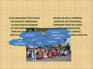 JA HO DIGUEREM L’ANY PASSAT PER AQUESTA TEMPORADA, LA COSA ESTAVA ACABADA EL CURS QUEDAVA ATURAT, PERÒ ENS HEM RETROBAT AIXÒ HA ESTAT UNA XALADA. GROSSA VA SER LA SORPRESA QUAN ENS VAN TELEFONAR, TORNAREM TENIR NA LAURA! JA MOS VAN ESGAVELLAR, UN COP TENIM LA CERTESA, QUE ENGUANY NO ENS HEM D’ADAPTAR. QUE CONTENTA!  QUE BÉ!! OLE OLE I OLE!! YUPPPI!!! YUPPPI!!! QUE BÉ!! OEEE OE OE OOOE 