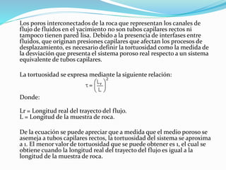 Los poros interconectados de la roca que representan los canales de
flujo de fluidos en el yacimiento no son tubos capilares rectos ni
tampoco tienen pared lisa. Debido a la presencia de interfases entre
fluidos, que originan presiones capilares que afectan los procesos de
desplazamiento, es necesario definir la tortuosidad como la medida de
la desviación que presenta el sistema poroso real respecto a un sistema
equivalente de tubos capilares.
La tortuosidad se expresa mediante la siguiente relación:
Donde:
Lr = Longitud real del trayecto del flujo.
L = Longitud de la muestra de roca.
De la ecuación se puede apreciar que a medida que el medio poroso se
asemeja a tubos capilares rectos, la tortuosidad del sistema se aproxima
a 1. El menor valor de tortuosidad que se puede obtener es 1, el cual se
obtiene cuando la longitud real del trayecto del flujo es igual a la
longitud de la muestra de roca.
 