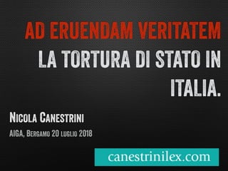 NICOLA CANESTRINI
AIGA, BERGAMO 20 LUGLIO 2018
AD ERUENDAM VERITATEM
LA TORTURA DI STATO IN
ITALIA.
 
