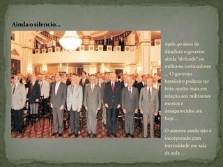 Ainda o silencio...


                      Após 40 anos de
                      ditadura o governo
                      ainda “defende” os
                      militares torturadores
                      ... O governo
                      brasileiro poderia ter
                      feito muito mais em
                      relação aos militantes
                      mortos e
                      desaparecidos até
                      hoje ...

                      O assunto ainda não é
                      incorporado com
                      intensidade me sala
                      de aula ...
 