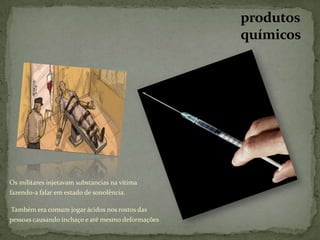 produtos
                                                   químicos




Os militares injetavam substancias na vítima
fazendo-a falar em estado de sonolência.

Também era comum jogar ácidos nos rostos das
pessoas causando inchaço e até mesmo deformações
 