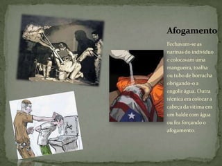 Afogamento
Fechavam-se as
narinas do individuo
e colocavam uma
mangueira, toalha
ou tubo de borracha
obrigando-o a
engolir água. Outra
técnica era colocar a
cabeça da vitima em
um balde com água
ou fez forçando o
afogamento.
 