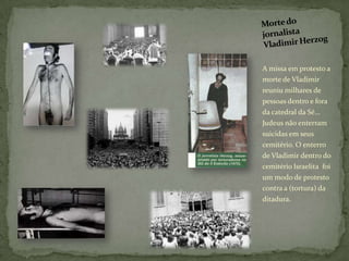 A missa em protesto a
morte de Vladimir
reuniu milhares de
pessoas dentro e fora
da catedral da Sé...
Judeus não enterram
suicidas em seus
cemitério. O enterro
de Vladimir dentro do
cemitério Israelita foi
um modo de protesto
contra a (tortura) da
ditadura.
 