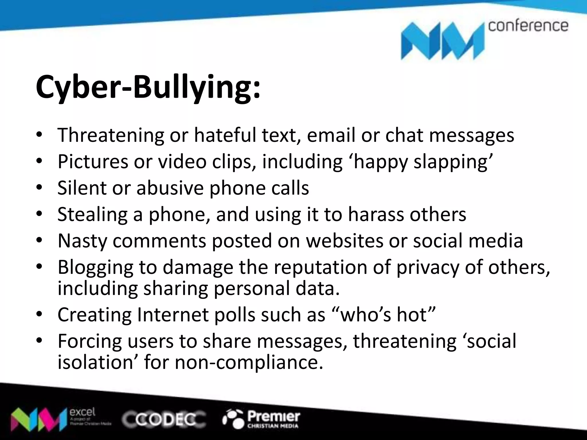 Cyber-Bullying:
•
•
•
•
•
•

Threatening or hateful text, email or chat messages
Pictures or video clips, including ‘happy slapping’
Silent or abusive phone calls
Stealing a phone, and using it to harass others
Nasty comments posted on websites or social media
Blogging to damage the reputation of privacy of others,
including sharing personal data.
• Creating Internet polls such as “who’s hot”
• Forcing users to share messages, threatening ‘social
isolation’ for non-compliance.

 